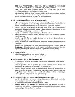 OBS: PARA TER EFEITOS AO CREDOR, A CESSÃO DE DÉBITO PRECISA DO
CONSENTIMENTO EXPRESSO E DA APROVAÇÃO DO CREDOR
OBS: CASO NÃO HAJA CONSENTIMENTO A CESSÃO NÃO VAI SURTIR
EFEITOS AO CREDOR MAS AOS DEVEDORES SIM
- todo e qualquer débito ou dívida pode ser cedida a um terceiro na cessão de débito
antes ou depois do vencimento da obrigação
- créditos personalíssimos NÃO PODEM ter cessão de débito
➔ ESPÉCIES DE CESSÃO DE DÉBITO (não tem no CC)
- expromissão: o novo devedor (terceiro) toma a posição do devedor antigo sem
que haja participação do devedor antigo para realizar a transferência (iniciativa do
terceiro diretamente com o credor) // sem participação do devedor originário
- exemplo: filha tem uma divida que não pode pagar, o pai procura diretamente o
credor e manisfesta a intenção de realizar a cessão de débito para se tornar o novo
devedor e pagar a divida que antes era da filha
- sujeitos na expromissão: expromitente (novo devedor) e credor
- delegação: iniciativa parte do devedor originário (que procura um terceiro para ser
o novo devedor)
- devedor originário faz um negócio jurídico com o terceiro (necessitando do
consentimento expresso do credor)
- sujeitos na delegação: devedor originário (delegante), terceiro (delegado) e credor
(delegatário)
- caso o credor (delegatário) não aceite a cessão, ainda ocorre a cessão entre os
devedores, o delegado (devedor novo) paga a prestação ao delegante (devedor
originário) e o delegante (devedor originário) paga ao delegatário (credor)
➔ EFEITO PRINCIPAL
- substituição do devedor por uma terceira pessoa
- acontece APENAS a mudança da pessoa do devedor
➔ EFEITOS ESPECIAIS - EXCEÇÕES PESSOAIS
- o novo devedor não pode apresentar e usar exceções pessoais (do antigo devedor)
para o credor
- exceções pessoais: motivos pessoais que podem ser apresentados para o não
cumprimento da obrigação (anulabilidade). ex: compensação
- exemplo: o antigo devedor devia 10 reais ao credor, e o credor também devia 10
reais ao devedor, então por compensação (exceção pessoal) ninguém paga e a
obrigação se resolve // nesse caso o novo devedor não pode utilizar essa exceção
pessoal, pois não pertence a ele esse tipo de exceção
➔ EFEITOS ESPECIAIS - EXTINÇÃO DAS GARANTIAS ESPECIAIS
- quando o devedor além de assumir a obrigação de cumprir determinada prestação,
ainda da algo em garantia daquela obrigação
- as garantias podem ser de dois tipos: especiais e reais
- garantia especial ou pessoal: são aquelas dadas por pessoas. exemplo: o
devedor fala que assume a obrigação de pagar, mas caso não pague outra pessoa
pagará no lugar dele, ex: fiador ou avalista
 