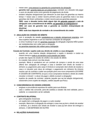 - nesse caso, uma pessoa é a garantia do cumprimento da obrigação
- garantia real: garantia dada por um próprio bem. exemplo: se o devedor não pagar
o carro do devedor entra como garantia de pagamento da dívida
- existem relações obrigacionais que oferecem os dois tipos de garantias ao mesmo
tempo // nesse caso o credor recorre primeiro para as garantias reais e se essa
garantias não forem suficientes o credor recorre para as garantias pessoais
OBS: caso o devedor tenha dado algum tipo de garantia especial e saia da
obrigação com a transferencia de débito, as garantias se extinguem!!!!!
OBS: em caso de garantia real, a garantia se mantêm (interpretação da
doutrina)
OBS: tudo isso depende da vontade e do consentimento do credor
➔ ANULAÇÃO DA CESSÃO DE DÉBITO
- com a anulação da cessão restabelece-se a relação obrigacional originária, com
seus sujeitos originários e com as mesmas condições da obrigação
- a única mudança é que as garantias especiais da obrigação originária NÃO podem
ser restabelecidas nem voltar para a obrigação
- as garantias especiais não voltam para a obrigação
Cessão de Contrato: sujeito cede seu direito de crédito e a sua obrigação
- quando em uma mesma relação obrigacional o sujeito é devedor e credor ao
mesmo tempo e cede a um terceiro a sua posição por inteiro
- junção das regras da cessão de crédito e da cessão de débito
- é a cessão mais comum nos dias atuais
- exemplo: Maria é vendedora em um contrato de compra e venda de uma casa
(Maria tem obrigação de entregar a casa e também tem direito de receber o
dinheiro ou pagamento pela casa) O Antonio é comprador (tem direito de receber a
casa e é devedor pois deve de entregar o pagamento em dinheiro) Se Antonio
resolve sair do contrato e ceder sua posição para uma nova compradora (OCORRE
A CESSÃO DE CONTRATO) Já que a nova compradora herdará o direito de crédito
(receber o imóvel) + o dever de pagar o débito (cumprir a obrigação)
- sujeitos da cessão de contrato: cedente (aquele que sai da relação obrigacional),
cessionário (novo sujeito da relação), cedido (aquele que ficou)
➔ CONCORDÂNCIA DO CEDIDO (CREDOR)
- exigisse a concordância expressa do cedido para sua eficácia
- caso o cedido não concorde, para ele (cedido) a cessão não terá validade, para o
cedente e o cessionário vai ter validade
➔ CONTRATO BILATERAL
- gera obrigações recíprocas
- um sujeito tem a obrigação de pagar e o outro receber
- exemplo: Maria tem a obrigação de entregar a casa mas pq tem o direito de receber
o dinheiro, já o Antonio tem direito de receber a casa pq tem dever de entregar o
dinheiro. // UM DEPENDE DO OUTRO
➔ RELAÇÕES DURADOURAS
 