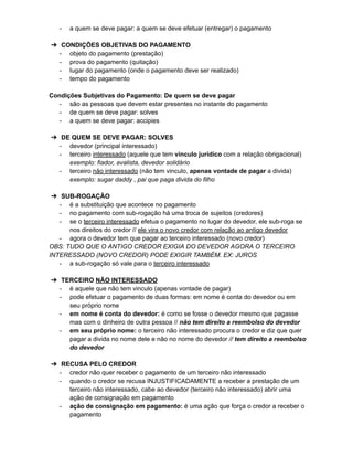 - a quem se deve pagar: a quem se deve efetuar (entregar) o pagamento
➔ CONDIÇÕES OBJETIVAS DO PAGAMENTO
- objeto do pagamento (prestação)
- prova do pagamento (quitação)
- lugar do pagamento (onde o pagamento deve ser realizado)
- tempo do pagamento
Condições Subjetivas do Pagamento: De quem se deve pagar
- são as pessoas que devem estar presentes no instante do pagamento
- de quem se deve pagar: solves
- a quem se deve pagar: accipies
➔ DE QUEM SE DEVE PAGAR: SOLVES
- devedor (principal interessado)
- terceiro interessado (aquele que tem vinculo jurídico com a relação obrigacional)
exemplo: fiador, avalista, devedor solidário
- terceiro não interessado (não tem vinculo, apenas vontade de pagar a divida)
exemplo: sugar daddy , pai que paga divida do filho
➔ SUB-ROGAÇÃO
- é a substituição que acontece no pagamento
- no pagamento com sub-rogação há uma troca de sujeitos (credores)
- se o terceiro interessado efetua o pagamento no lugar do devedor, ele sub-roga se
nos direitos do credor // ele vira o novo credor com relação ao antigo devedor
- agora o devedor tem que pagar ao terceiro interessado (novo credor)
OBS: TUDO QUE O ANTIGO CREDOR EXIGIA DO DEVEDOR AGORA O TERCEIRO
INTERESSADO (NOVO CREDOR) PODE EXIGIR TAMBÉM. EX: JUROS
- a sub-rogação só vale para o terceiro interessado
➔ TERCEIRO NÃO INTERESSADO
- é aquele que não tem vinculo (apenas vontade de pagar)
- pode efetuar o pagamento de duas formas: em nome é conta do devedor ou em
seu próprio nome
- em nome é conta do devedor: é como se fosse o devedor mesmo que pagasse
mas com o dinheiro de outra pessoa // não tem direito a reembolso do devedor
- em seu próprio nome: o terceiro não interessado procura o credor e diz que quer
pagar a divida no nome dele e não no nome do devedor // tem direito a reembolso
do devedor
➔ RECUSA PELO CREDOR
- credor não quer receber o pagamento de um terceiro não interessado
- quando o credor se recusa INJUSTIFICADAMENTE a receber a prestação de um
terceiro não interessado, cabe ao devedor (terceiro não interessado) abrir uma
ação de consignação em pagamento
- ação de consignação em pagamento: é uma ação que força o credor a receber o
pagamento
 
