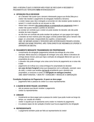 OBS: A REGRA É QUE O CREDOR NÃO PODE SE RECUSAR A RECEBER O
PAGAMENTO DO TERCEIRO NÃO INTERESSADO!!!!!
➔ OPOSIÇÃO PELO DEVEDOR
- se o devedor não quiser que o terceiro interessado pague sua divida (fala pra o
credor não receber o pagamento da obrigação mediante a terceiro)
- o credor nesse caso não é obrigado a concordar em não receber (pode receber se
quiser) // o credor escolhe se vai recusar ou não
- nesse caso o terceiro não poderá efetuar a consignação em pagamento (caso o
credor não queira receber a pedido do devedor)
- se constar em contrato que o credor só pode receber do devedor, ele não pode
receber de mais ninguém
- se não tiver em contrato ele pode receber de qualquer um que pague (em regra)
- o devedor se tiver motivos para não pagar a divida poderá falar para o terceiro não
pagar. ex: prescrição, incapacidade dos sujeitos, compensação
OBS: SE MESMO ASSIM O TERCEIRO NÃO INTERESSADO PAGAR A DIVIDA,
MESMO EM NOME PROPRIO, NÃO TERÁ DIREITO DE REEMBOLSO (PERDE O
DINHEIRO DE BESTA)
➔ PAGAMENTO MEDIANTE TRANSMISSÃO DE PROPRIEDADE
- cumprimento da obrigação (pagamento) através da entrega de uma coisa
- exemplo: Maria assumiu a obrigação de entregar uma casa, Maria é devedora da
entrega desse imóvel, para que haja a extinção da obrigação Maria tem que ser a
proprietária da coisa.
- o devedor não pode entregar uma coisa como forma de pagamento se a coisa não
é dele
- pagamento só é eficaz se a coisa entregue for propriedade do devedor
- em caso de bem fungível (coisa que desaparece com a utilização. exemplo: saca
de café): o credor que recebeu de boa-fé acreditando que o devedor era
proprietário, e consumiu a coisa // a obrigação se extingue (resolve)
OBS: BEM FUNGÍVEL + BOA-FÉ + CONSUMO = RESOLVE A OBRIGAÇÃO
Condições Subjetivas do Pagamento: A quem se deve pagar
- pagamento feito a pessoa do credor ou a seus representantes
➔ A QUEM SE DEVE PAGAR: ACCIPIENS
- são as pessoa que devem receber o pagamento
- credor ou representantes
➔ CREDOR
- inicialmente se deve pagar para a pessoa do credor (que pode mudar ao longo do
tempo. ex: cessão de crédito)
- credor: é aquele que se apresenta como credor no instante do pagamento
- é a pessoa capaz de dar quitação (mostrar que houve pagamento) da obrigação
➔ REPRESENTANTE
- o pagamento também pode ser feito ao representante do credor
 