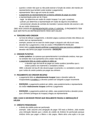 - quando o credor não quer ou não pode exercer a função de credor, ele manda um
representante (que também pode receber o pagamento)
- representante: fala e age em nome do credor
- o pagamento ao representante tem a mesma validade de pagar ao credor
- a representação pode ser de 3 tipos:
- legal: lei determina em razão do credor incapaz // ex: pais, curadores
- judicial: juiz determina a representação em razão de alguma circunstância
- convencional: através de contrato de mandato // pessoa decide não exercer o ato
de ser credor diretamente
OBS: NOS CASOS DE REPRESENTAÇÃO LEGAL E JUDICIAL, O PAGAMENTO TEM
QUE SER FEITO AO REPRESENTANTE PARA SER VÁLIDO
➔ TERCEIRO NÃO CREDOR
- na hora de efetuar o pagamento, o devedor pagou a pessoa errada (não efetuou ao
credor nem ao representante)
- exemplo: pessoa vai na casa do credor pagar o aluguel e ele não ta em casa,
devedor faz o pagamento a mãe do credor // PAGAMENTO INVÁLIDO
- nesse caso o credor deverá confirmar o pagamento para que ocorra a validade e o
devedor não tenha que pagar novamente - EXCEÇÃO
➔ CREDOR PUTATIVO
- credor putativo: é a pessoa que aparentemente é considerada credora, mas que
na verdade não é (se apresenta como credor mas não é)
- o pagamento feito ao credor putativo é válido se:
- o devedor agiu de boa-fé ao pagar ao credor putativo (acreditou que o
credor putativo era realmente o verdadeiro credor)
OBS: o devedor de boa-fé não deverá pagar novamente, e o verdadeiro credor tem
que ir atrás do credor putativo pra pegar seu dinheiro
➔ PAGAMENTO AO CREDOR INCAPAZ
- o pagamento feito ao absolutamente incapaz (caso o devedor saiba da
incapacidade) é inválido // o devedor poderá ser obrigado a pagar novamente
- EXCEÇÃO: o pagamento poderá ser válido, caso posteriormente o representante
do credor relativamente incapaz confirme o pagamento
- EXCEÇÃO: o pagamento poderá ser válido, caso posteriormente o devedor prove
que o dinheiro (entregue ao incapaz) chegou ao representante
OBS: CASO O DEVEDOR PROVE QUE REALMENTE PAGOU A OBRIGAÇÃO É
VÁLIDA
➔ CRÉDITO PENHORADO
- o direito de crédito pode ser penhorado
- exemplo: João assume uma obrigação de pagar 150 reais a Antônio. João recebe
uma intimação falando que o direito de crédito de Antônio foi penhorado (porque
Antônio tinha que pagar a Maria e não pagou, Maria abriu uma ação e viu que
 