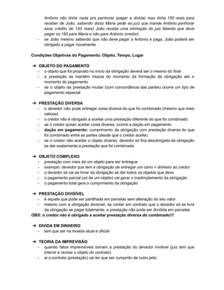 Antônio não tinha nada pra penhorar (pagar a divida) mas tinha 150 reais para
receber de João, sabendo disso Maria pede ao juíz que mande Antônio penhorar
esse crédito de 150 reais) João recebe uma intimação do juiz falando que deve
pagar os 150 para Maria e não para Antonio (credor).
- se João mesmo sabendo que não deve pagar a Antonio e paga, João poderá ser
obrigado a pagar novamente
Condições Objetivas do Pagamento: Objeto, Tempo, Lugar
➔ OBJETO DO PAGAMENTO
- o objeto que foi proposto no inicio da obrigação deverá ser o mesmo do final
- a prestação se mantêm intacta do momento da formação da obrigação ate o
momento do pagamento
- se o objeto da prestação mudar (com concordância das partes) ocorre um tipo de
pagamento especial
➔ PRESTAÇÃO DIVERSA
- o devedor não pode entregar coisa diversa do que foi combinado (mesmo que mais
valiosa)
- o credor não é obrigado a aceitar uma prestação diferente do que foi combinado
- se o credor quiser aceitar coisa diversa: ocorre a dação em pagamento
- dação em pagamento: cumprimento da obrigação com prestação diversa do que
foi combinado entre as partes (desde que o credor aceite)
- se o credor não aceitar o objeto diverso: devedor só fica desobrigado da obrigação
se dar exatamente a prestação que foi combinada
➔ OBJETO COMPLEXO
- prestação com mais de um objeto para ser entregue
- exemplo: devedor que tem a obrigação de entregar um carro + dinheiro ao credor
- o devedor só vai se livrar da obrigação se der todos os objetos que deve
- o pagamento parcial (só de um objeto) vai gerar o inadimplemento da obrigação
- o pagamento total gera o cumprimento da obrigação
➔ PRESTAÇÃO DIVISÍVEL
- é aquela que pode ser partilhada em parcelas sem alteração do seu valor
- mesmo com a obrigação divisível, se contar em contrato que o devedor só se livra
da obrigação se pagar totalmente, a prestação não pode ser dividida em parcelas
OBS: o credor não é obrigado a aceitar prestação diversa do combinado!!!
➔ DIVIDA EM DINHEIRO
- tem que ser na moeda atual e oficial
➔ TEORIA DA IMPREVISÃO
- quando fatos imprevisíveis tornam a prestação do devedor inviável (juiz tem que
intervir e revisar o objeto do contrato)
- ai o contrato (prestação) vai ter que ser cumprido de outro jeito
 