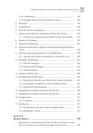 17
Obrigações Trabalhistas e Previdenciárias na Contratação de Prestadores de Serviços
..........................
1.34 Condomínio...................................................................... 344
1.35 Entidade Beneficente de Assistência Social ....................... 344
2. Retenção................................................................................... 344
3. Competência............................................................................. 349
4. Base de Cálculo da Retenção .................................................... 349
5. Valores que Podem Ser Deduzidos da Base de Cálculo............. 350
5.1 Material ou Equipamento sem Valor Fixado no Contrato ... 351
6. Empresa Contratante ................................................................. 355
7. Dispensa da Retenção............................................................... 355
8. Serviços em que Não se Aplica o Instituto dd Retenção Previden-
ciária......................................................................................... 358
9. Decisão Judicial que Determine a Não Retenção ...................... 359
10. Serviços não sujeitos à retenção na construção civil ......... 362
11. Destaque da Retenção .............................................................. 363
11.1 Falta de Destaque.............................................................. 363
11.2 Dispensa do Destaque ...................................................... 364
11.3. Subcontratação ................................................................ 364
12. Ausência de Retenção............................................................... 366
13. Recolhimento da Retenção ....................................................... 366
13.1 Emissão de Mais de Uma Nota Fiscal, Fatura ou Recibo.... 367
13.2 Emissão por Competência e por Estabelecimento.............. 367
13.3 Modelo de Preenchimento................................................ 367
14. Obrigações da Empresa Tomadora de Serviço ........................... 368
15. Obrigações da Empresa Prestadora de Serviço .......................... 369
16. Compensação ........................................................................... 373
16.1 Consórcio ......................................................................... 374
17. Restituição ................................................................................ 375
17.1 Recolhimento do valor retido em duplicidade................... 375
17.2 Restituição - Forma ........................................................... 376
CAPÍTULO 6
AFERIÇÃO INDIRETA ................................................................................ 379
1. Apuração da remuneração da mão de obra com base na nota
fiscal, na fatura ou no recibo de prestação de serviços .............. 380
 