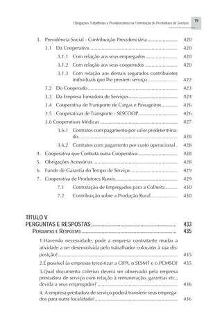 19
Obrigações Trabalhistas e Previdenciárias na Contratação de Prestadores de Serviços
..........................
3. Previdência Social - Contribuição Previdenciária ...................... 420
3.1 Da Cooperativa................................................................. 420
3.1.1 Com relação aos seus empregados ....................... 420
3.1.2 Com relação aos seus cooperados ........................ 420
3.1.3 Com relação aos demais segurados contribuintes
individuais que lhe prestem serviço ...................... 422
3.2 Do Cooperado .................................................................. 423
3.3 Da Empresa Tomadora de Serviços.................................... 424
3.4 Cooperativa de Transporte de Cargas e Passageiros............ 426
3.5 Cooperativas de Transporte - SESCOOP............................. 426
3.6 Cooperativas Médicas ......................................................... 427
3.6.1 Contratos com pagamento por valor predetermina-
do......................................................................... 428
3.6.2 Contratos com pagamento por custo operacional . 428
4. Cooperativa que Contrata outra Cooperativa ............................. 428
5. Obrigações Acessórias .............................................................. 428
6. Fundo de Garantia do Tempo de Serviço................................... 429
7. Cooperativa de Produtores Rurais.............................................. 429
7.1 Contratação de Empregados para a Colheita......... 430
7.2 Contribuição sobre a Produção Rural.................... 430
TÍTULO V
PERGUNTAS E RESPOSTAS................................................................ 433
PERGUNTAS E RESPOSTAS ....................................................................... 435
1.Havendo necessidade, pode a empresa contratante mudar a
atividade a ser desenvolvida pelo trabalhador colocado à sua dis-
posição?........................................................................................ 435
2.É possível às empresas terceirizar a CIPA, o SESMT e o PCMSO? 435
3.Qual documento coletivo deverá ser observado pela empresa
prestadora de serviço com relação à remuneração, garantias etc.,
devida a seus empregados? ........................................................... 436
4. A empresa prestadora de serviço poderá transferir seus emprega-
dos para outra localidade?............................................................. 436
 