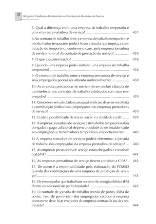 20
Obrigações Trabalhistas e Previdenciárias na Contratação de Prestadores de Serviços
..........................
5. Qual a diferença entre uma empresa de trabalho temporário e
uma empresa prestadora de serviço? ............................................. 437
6.No contrato de trabalho entre a empresa de trabalho temporário e
o trabalhador temporário poderá haver cláusula que impeça a con-
tratação do temporário, conforme o caso, pela empresa tomadora
de serviço no final do contrato de prestação de serviço? ............... 438
7. O que é quarteirização? ............................................................ 438
8. Quando uma empresa pode contratar uma empresa de trabalho
temporário?................................................................................... 438
9. O contrato de trabalho entre a empresa prestadora de serviço e
seus empregados poderá ser alterado unilateralmente?.................. 438
10. As empresas prestadoras de serviço devem incluir cláusula de
transferência nos contratos de trabalho celebrados com seus em-
pregados?...................................................................................... 439
11. Como deve ser calculada e para qual sindicato deve ser recolhida
a contribuição sindical dos empregados das empresas prestadoras
de serviço? .................................................................................... 439
12. Existe a possibilidade de terceirização na atividade rural? ....... 439
13.A empresa prestadora de serviço e a de trabalho temporário estão
obrigadas a pagar adicional de periculosidade ou de insalubridade
aos empregados e trabalhadores temporários, respectivamente?.... 440
14.A empresa tomadora de serviços poderá determinar a jornada
de trabalho dos empregados da empresa prestadora de serviço? ... 440
15. As empresas prestadoras de serviço estão obrigadas a constituir
o SESMT? ...................................................................................... 441
16. As empresas prestadoras de serviço devem constituir a CIPA? . 442
17. De quem é a responsabilidade pela elaboração do PCMSO
quando das contratações de uma empresa de prestação de servi-
ço?............................................................................................. 443
18. Os empregados que trabalham no setor de energia elétrica tÊM
direito ao adicional de periculosidade? ......................................... 443
19. O controle de jornada de trabalho (cartão de ponto, folha de
ponto, livro de ponto etc.) dos empregados cedidos à empresa
contratante deve ficar em poder da empresa contratada ou da con-
tratante? ........................................................................................ 444
 