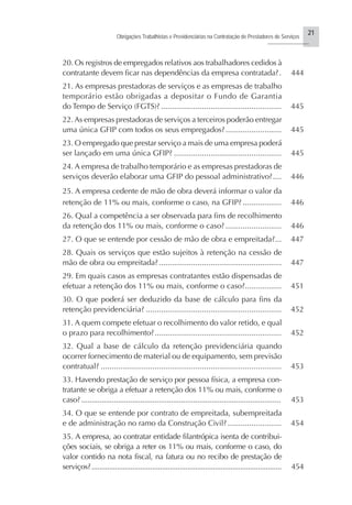 21
Obrigações Trabalhistas e Previdenciárias na Contratação de Prestadores de Serviços
..........................
20. Os registros de empregados relativos aos trabalhadores cedidos à
contratante devem ficar nas dependências da empresa contratada?. 444
21. As empresas prestadoras de serviços e as empresas de trabalho
temporário estão obrigadas a depositar o Fundo de Garantia
do Tempo de Serviço (FGTS)? ........................................................ 445
22. As empresas prestadoras de serviços a terceiros poderão entregar
uma única GFIP com todos os seus empregados?.......................... 445
23. O empregado que prestar serviço a mais de uma empresa poderá
ser lançado em uma única GFIP? .................................................. 445
24. A empresa de trabalho temporário e as empresas prestadoras de
serviços deverão elaborar uma GFIP do pessoal administrativo?.... 446
25. A empresa cedente de mão de obra deverá informar o valor da
retenção de 11% ou mais, conforme o caso, na GFIP? .................. 446
26. Qual a competência a ser observada para fins de recolhimento
da retenção dos 11% ou mais, conforme o caso? .......................... 446
27. O que se entende por cessão de mão de obra e empreitada?... 447
28. Quais os serviços que estão sujeitos à retenção na cessão de
mão de obra ou empreitada?......................................................... 447
29. Em quais casos as empresas contratantes estão dispensadas de
efetuar a retenção dos 11% ou mais, conforme o caso?................. 451
30. O que poderá ser deduzido da base de cálculo para fins da
retenção previdenciária? ............................................................... 452
31. A quem compete efetuar o recolhimento do valor retido, e qual
o prazo para recolhimento?........................................................... 452
32. Qual a base de cálculo da retenção previdenciária quando
ocorrer fornecimento de material ou de equipamento, sem previsão
contratual? .................................................................................... 453
33. Havendo prestação de serviço por pessoa física, a empresa con-
tratante se obriga a efetuar a retenção dos 11% ou mais, conforme o
caso? .................................................................................................. 453
34. O que se entende por contrato de empreitada, subempreitada
e de administração no ramo da Construção Civil? ......................... 454
35. A empresa, ao contratar entidade filantrópica isenta de contribui-
ções sociais, se obriga a reter os 11% ou mais, conforme o caso, do
valor contido na nota fiscal, na fatura ou no recibo de prestação de
serviços?................................................................................................. 454
 