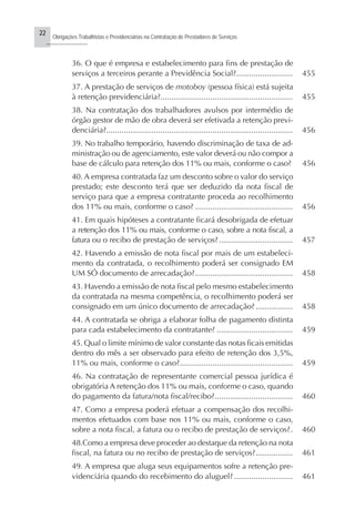 22
Obrigações Trabalhistas e Previdenciárias na Contratação de Prestadores de Serviços
..........................
36. O que é empresa e estabelecimento para fins de prestação de
serviços a terceiros perante a Previdência Social?.......................... 455
37. A prestação de serviços de motoboy (pessoa física) está sujeita
à retenção previdenciária?............................................................. 455
38. Na contratação dos trabalhadores avulsos por intermédio de
órgão gestor de mão de obra deverá ser efetivada a retenção previ-
denciária?...................................................................................... 456
39. No trabalho temporário, havendo discriminação de taxa de ad-
ministração ou de agenciamento, este valor deverá ou não compor a
base de cálculo para retenção dos 11% ou mais, conforme o caso? 456
40. A empresa contratada faz um desconto sobre o valor do serviço
prestado; este desconto terá que ser deduzido da nota fiscal de
serviço para que a empresa contratante proceda ao recolhimento
dos 11% ou mais, conforme o caso? ............................................. 456
41. Em quais hipóteses a contratante ficará desobrigada de efetuar
a retenção dos 11% ou mais, conforme o caso, sobre a nota fiscal, a
fatura ou o recibo de prestação de serviços?.................................. 457
42. Havendo a emissão de nota fiscal por mais de um estabeleci-
mento da contratada, o recolhimento poderá ser consignado EM
UM SÓ documento de arrecadação?............................................. 458
43. Havendo a emissão de nota fiscaI pelo mesmo estabelecimento
da contratada na mesma competência, o recolhimento poderá ser
consignado em um único documento de arrecadação? ................. 458
44. A contratada se obriga a elaborar folha de pagamento distinta
para cada estabelecimento da contratante? ................................... 459
45. Qual o limite mínimo de valor constante das notas ficais emitidas
dentro do mês a ser observado para efeito de retenção dos 3,5%,
11% ou mais, conforme o caso?.................................................... 459
46. Na contratação de representante comercial pessoa jurídica é
obrigatória A retenção dos 11% ou mais, conforme o caso, quando
do pagamento da fatura/nota fiscal/recibo?.................................... 460
47. Como a empresa poderá efetuar a compensação dos recolhi-
mentos efetuados com base nos 11% ou mais, conforme o caso,
sobre a nota fiscal, a fatura ou o recibo de prestação de serviços?. 460
48.Como a empresa deve proceder ao destaque da retenção na nota
fiscal, na fatura ou no recibo de prestação de serviços?................. 461
49. A empresa que aluga seus equipamentos sofre a retenção pre-
videnciária quando do recebimento do aluguel? ........................... 461
 
