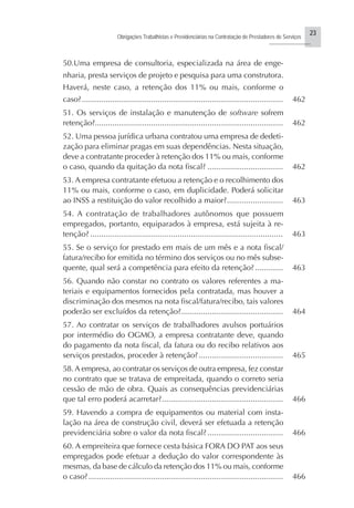 23
Obrigações Trabalhistas e Previdenciárias na Contratação de Prestadores de Serviços
..........................
50.Uma empresa de consultoria, especializada na área de enge-
nharia, presta serviços de projeto e pesquisa para uma construtora.
Haverá, neste caso, a retenção dos 11% ou mais, conforme o
caso?............................................................................................. 462
51. Os serviços de instalação e manutenção de software sofrem
retenção?....................................................................................... 462
52. Uma pessoa jurídica urbana contratou uma empresa de dedeti-
zação para eliminar pragas em suas dependências. Nesta situação,
deve a contratante proceder à retenção dos 11% ou mais, conforme
o caso, quando da quitação da nota fiscal? ................................... 462
53. A empresa contratante efetuou a retenção e o recolhimento dos
11% ou mais, conforme o caso, em duplicidade. Poderá solicitar
ao INSS a restituição do valor recolhido a maior?.......................... 463
54. A contratação de trabalhadores autônomos que possuem
empregados, portanto, equiparados à empresa, está sujeita à re-
tenção? ...................................................................................... 463
55. Se o serviço for prestado em mais de um mês e a nota fiscal/
fatura/recibo for emitida no término dos serviços ou no mês subse-
quente, qual será a competência para efeito da retenção?............. 463
56. Quando não constar no contrato os valores referentes a ma-
teriais e equipamentos fornecidos pela contratada, mas houver a
discriminação dos mesmos na nota fiscal/fatura/recibo, tais valores
poderão ser excluídos da retenção?............................................... 464
57. Ao contratar os serviços de trabalhadores avulsos portuários
por intermédio do OGMO, a empresa contratante deve, quando
do pagamento da nota fiscal, da fatura ou do recibo relativos aos
serviços prestados, proceder à retenção?....................................... 465
58. A empresa, ao contratar os serviços de outra empresa, fez constar
no contrato que se tratava de empreitada, quando o correto seria
cessão de mão de obra. Quais as consequências previdenciárias
que tal erro poderá acarretar?........................................................ 466
59. Havendo a compra de equipamentos ou material com insta-
lação na área de construção civil, deverá ser efetuada a retenção
previdenciária sobre o valor da nota fiscal?................................... 466
60. A empreiteira que fornece cesta básica FORA DO PAT aos seus
empregados pode efetuar a dedução do valor correspondente às
mesmas, da base de cálculo da retenção dos 11% ou mais, conforme
o caso?.......................................................................................... 466
 