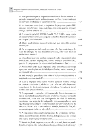 24
Obrigações Trabalhistas e Previdenciárias na Contratação de Prestadores de Serviços
..........................
61. Por quanto tempo as empresas construtoras devem manter ar-
quivadas as notas fiscais, as faturas ou os recibos correspondentes
aos serviços prestados por subempreiteiras? .................................. 467
62. As microempresas (me) e empresas de pequeno porte (EPP)
optantes pelo Simples estão sujeitas à retenção quando prestam
serviço a outras empresas? ......................................................... 467
63. A empreiteira NÃO RESPONSÁVEL PELA OBRA, deve emitir
um documento de arrecadação para cada obra de construção civil
para a qual prestar serviço? ........................................................... 468
64. Quais as atividades na construção civil que não estão sujeitas
à retenção?.................................................................................... 468
65. Se a empresa prestadora de serviços não fizer o destaque do
valor da retenção na nota fiscal/fatura/recibo, este valor deve ser
retido assim mesmo? ..................................................................... 468
66. Quando uma pessoa jurídica compra de outra empresa refeições
prontas para os seus empregados, haverá retenção previdenciária,
quando do pagamento da fatura/nota fiscal ou do recibo?............. 470
67. No contrato entre duas empresas, onde a contratada se obriga
a preparar as refeições nas SUAS dependências, haverá a retenção
previdenciária?.............................................................................. 470
68. Há retenção previdenciária sobre o valor correspondente a
projeto de construção civil?........................................................... 470
69. Caso a empresa emita vários recibos para um mesmo serviço
em uma só competência, de forma que cada um deles fique com
valor abaixo do limite mínimo para retenção, a Previdência Social
aceitará este procedimento? .......................................................... 471
70. A empresa de construção civil (contratada) discriminou no con-
trato e nas notas fiscais/fatura/recibo o valor do material fornecido
à contratante, valor este que corresponde ao valor de mercado;
entretanto, este material foi adquirido pela contratada em uma
liquidação promovida por seu fornecedor, por um valor abaixo do
mercado. Neste caso, pode-se efetuar a dedução do valor lançado
no contrato para efeito de retenção?.............................................. 471
71. A empresa contratou outra para prestar-lhe serviços de contabi-
lidade mediante cessão de mão de obra. Esta prestação de serviço
está sujeita à retenção previdenciária?........................................... 471
72.A contratação de empresa para proceder à demolição de um prédio
de outra empresa, não incluindo construção, está sujeita à retenção? 472
 
