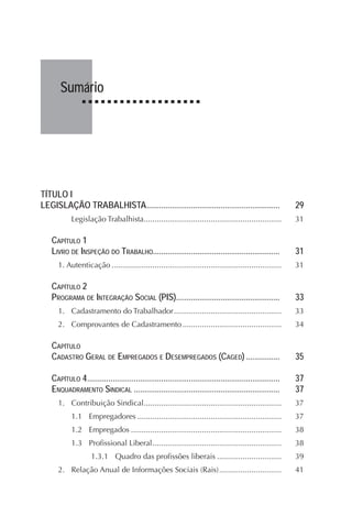 Sumário
TÍTULO I
LEGISLAÇÃO TRABALHISTA............................................................... 29
Legislação Trabalhista................................................................ 31
CAPÍTULO 1
LIVRO DE INSPEÇÃO DO TRABALHO............................................................ 31
1. Autenticação ............................................................................... 31
CAPÍTULO 2
PROGRAMA DE INTEGRAÇÃO SOCIAL (PIS)................................................. 33
1. Cadastramento do Trabalhador.................................................. 33
2. Comprovantes de Cadastramento.............................................. 34
CAPÍTULO
CADASTRO GERAL DE EMPREGADOS E DESEMPREGADOS (CAGED) ................ 35
CAPÍTULO 4........................................................................................... 37
ENQUADRAMENTO SINDICAL ..................................................................... 37
1. Contribuição Sindical................................................................ 37
1.1 Empregadores ................................................................... 37
1.2 Empregados ...................................................................... 38
1.3 Profissional Liberal............................................................ 38
1.3.1 Quadro das profissões liberais .............................. 39
2. Relação Anual de Informações Sociais (Rais)............................. 41
 