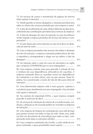25
Obrigações Trabalhistas e Previdenciárias na Contratação de Prestadores de Serviços
..........................
73. Os serviços de acesso e manutenção de páginas da Internet
estão sujeitos à retenção? .............................................................. 472
74. Desde quando se tornou obrigatória a retenção previdenciária
sobre os valores dos serviços prestados por uma empresa à outra? 472
75. A data de recolhimento do valor retido é diferente da data de re-
colhimento das contribuições previdenciárias normais da empresa? 472
76. A falta de destaque do valor da retenção na nota fiscal/fatura/
recibo impede a empresa prestadora de serviços de efetuar a com-
pensação? ..................................................................................... 473
77. O valor destacado como retenção na nota fiscal deve ser dedu-
zido do total da nota?.................................................................... 473
78. Caso a empresa prestadora dos serviços não efetue o destaque
do valor da retenção, a empresa contratante poderá deixar de reter
a importância correspondente e alegar em sua defesa a falta do
destaque? ...................................................................................... 473
79. Há retenção sobre o valor do curso de informática ou inglês
que a empresa CONTRATAR para os seus empregados?................ 474
80. Uma empresa contrata outra para proceder à retirada de lixo
e resíduos das suas dependências utilizando-se de caçambas. A
empresa contratada deixa as caçambas vazias nas dependências
da contratante e as retira cheias, uma vez por semana. Nesta hi-
pótese, fica caracterizada a cessão de mão de obra para efeito de
retenção?....................................................................................... 474
81. Uma determinada empresa cede à outra garçons, copeiros e
cozinheiros para atendimento aos seus empregados. Esta atividade
está sujeita à retenção?.................................................................. 474
82. No contrato de empreitada tOTAL, a qual empresa compete
proceder à matrícula da obra?....................................................... 474
83. Os serviços de instalação de sistema de ar-condicionado, ven-
tilação, calefação ou de exaustão podem ser incluídos na dispensa
de retenção?.................................................................................. 475
84. Uma empresa de limpeza foi contratada por uma rede de lojas
para prestar serviços em todas as lojas da rede. Neste caso, pode
ser feito um documento de arrecadação para todas as lojas, com-
pensando neste todas as retenções sofridas?.................................. 475
85. Caso a empresa contratante não recolha o valor retido da em-
presa contratada, a quais penalidades estará sujeita?..................... 476
 