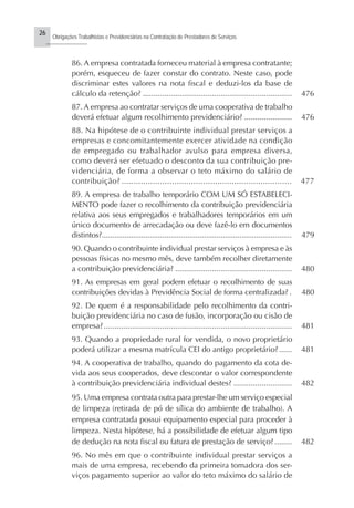 26
Obrigações Trabalhistas e Previdenciárias na Contratação de Prestadores de Serviços
..........................
86. A empresa contratada forneceu material à empresa contratante;
porém, esqueceu de fazer constar do contrato. Neste caso, pode
discriminar estes valores na nota fiscal e deduzi-los da base de
cálculo da retenção? ..................................................................... 476
87. A empresa ao contratar serviços de uma cooperativa de trabalho
deverá efetuar algum recolhimento previdenciário? ...................... 476
88. Na hipótese de o contribuinte individual prestar serviços a
empresas e concomitantemente exercer atividade na condição
de empregado ou trabalhador avulso para empresa diversa,
como deverá ser efetuado o desconto da sua contribuição pre-
videnciária, de forma a observar o teto máximo do salário de
contribuição? ....................................................................... 477
89. A empresa de trabalho temporário COM UM SÓ ESTABELECI-
MENTO pode fazer o recolhimento da contribuição previdenciária
relativa aos seus empregados e trabalhadores temporários em um
único documento de arrecadação ou deve fazê-lo em documentos
distintos?........................................................................................... 479
90. Quando o contribuinte individual prestar serviços à empresa e às
pessoas físicas no mesmo mês, deve também recolher diretamente
a contribuição previdenciária? ...................................................... 480
91. As empresas em geral podem efetuar o recolhimento de suas
contribuições devidas à Previdência Social de forma centralizada? . 480
92. De quem é a responsabilidade pelo recolhimento da contri-
buição previdenciária no caso de fusão, incorporação ou cisão de
empresa?....................................................................................... 481
93. Quando a propriedade rural for vendida, o novo proprietário
poderá utilizar a mesma matrícula CEI do antigo proprietário?...... 481
94. A cooperativa de trabalho, quando do pagamento da cota de-
vida aos seus cooperados, deve descontar o valor correspondente
à contribuição previdenciária individual destes? ........................... 482
95. Uma empresa contrata outra para prestar-lhe um serviço especial
de limpeza (retirada de pó de sílica do ambiente de trabalho). A
empresa contratada possui equipamento especial para proceder à
limpeza. Nesta hipótese, há a possibilidade de efetuar algum tipo
de dedução na nota fiscal ou fatura de prestação de serviço?........ 482
96. No mês em que o contribuinte individual prestar serviços a
mais de uma empresa, recebendo da primeira tomadora dos ser-
viços pagamento superior ao valor do teto máximo do salário de
 