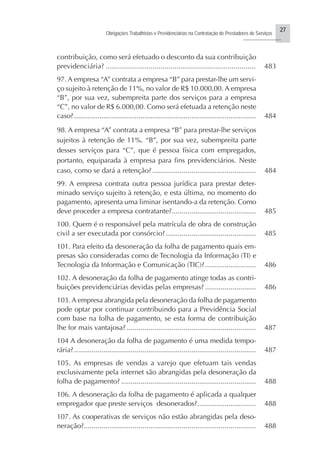27
Obrigações Trabalhistas e Previdenciárias na Contratação de Prestadores de Serviços
..........................
contribuição, como será efetuado o desconto da sua contribuição
previdenciária? .......................................................................... 483
97. A empresa “A” contrata a empresa “B” para prestar-lhe um servi-
ço sujeito à retenção de 11%, no valor de R$ 10.000,00. A empresa
“B”, por sua vez, subempreita parte dos serviços para a empresa
“C”, no valor de R$ 6.000,00. Como será efetuada a retenção neste
caso?............................................................................................. 484
98. A empresa “A” contrata a empresa “B” para prestar-lhe serviços
sujeitos à retenção de 11%. “B”, por sua vez, subempreita parte
desses serviços para “C”, que é pessoa física com empregados,
portanto, equiparada à empresa para fins previdenciários. Neste
caso, como se dará a retenção?..................................................... 484
99. A empresa contrata outra pessoa jurídica para prestar deter-
minado serviço sujeito à retenção, e esta última, no momento do
pagamento, apresenta uma liminar isentando-a da retenção. Como
deve proceder a empresa contratante?........................................... 485
100. Quem é o responsável pela matrícula de obra de construção
civil a ser executada por consórcio?.............................................. 485
101. Para efeito da desoneração da folha de pagamento quais em-
presas são consideradas como de Tecnologia da Informação (TI) e
Tecnologia da Informação e Comunicação (TIC)?.......................... 486
102. A desoneração da folha de pagamento atinge todas as contri-
buições previdenciárias devidas pelas empresas? .......................... 486
103. A empresa abrangida pela desoneração da folha de pagamento
pode optar por continuar contribuindo para a Previdência Social
com base na folha de pagamento, se esta forma de contribuição
lhe for mais vantajosa? .................................................................. 487
104 A desoneração da folha de pagamento é uma medida tempo-
rária?............................................................................................. 487
105. As empresas de vendas a varejo que efetuam tais vendas
exclusivamente pela internet são abrangidas pela desoneração da
folha de pagamento? ..................................................................... 488
106. A desoneração da folha de pagamento é aplicada a qualquer
empregador que preste serviços desonerados?.............................. 488
107. As cooperativas de serviços não estão abrangidas pela deso-
neração?........................................................................................ 488
 