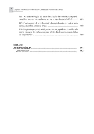 28
Obrigações Trabalhistas e Previdenciárias na Contratação de Prestadores de Serviços
..........................
108. Na determinação da base de cálculo da contribuição previ-
denciária sobre a receita bruta, o que pode-rá ser excluído? ......... 489
109. Qual o prazo de recolhimento da contribuição previdenciária
calculada sobre a receita bruta? .................................................... 490
110. Empresa que presta serviços de cobrança pode ser considerada
como empresa de call center para efeito da desoneração da folha
de pagamento?.............................................................................. 490
TÍTULO VI
JURISPRUDÊNCIA................................................................................. 491
JURISPRUDÊNCIA .................................................................................... 493
 