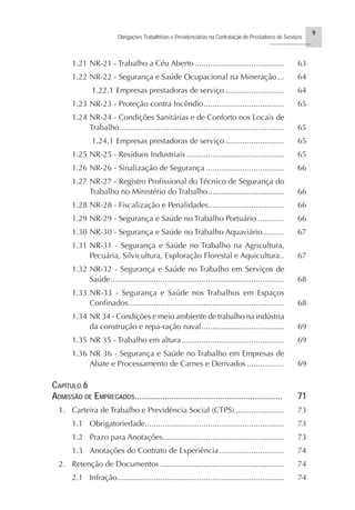 9
Obrigações Trabalhistas e Previdenciárias na Contratação de Prestadores de Serviços
..........................
1.21 NR-21 - Trabalho a Céu Aberto ......................................... 63
1.22 NR-22 - Segurança e Saúde Ocupacional na Mineração... 64
1.22.1 Empresas prestadoras de serviço ........................... 64
1.23 NR-23 - Proteção contra Incêndio..................................... 65
1.24 NR-24 - Condições Sanitárias e de Conforto nos Locais de
Trabalho............................................................................ 65
1.24.1 Empresas prestadoras de serviço ........................... 65
1.25 NR-25 - Resíduos Industriais ............................................. 65
1.26 NR-26 - Sinalização de Segurança .................................... 66
1.27 NR-27 - Registro Profissional do Técnico de Segurança do
Trabalho no Ministério do Trabalho................................... 66
1.28 NR-28 - Fiscalização e Penalidades................................... 66
1.29 NR-29 - Segurança e Saúde no Trabalho Portuário ............ 66
1.30 NR-30 - Segurança e Saúde no Trabalho Aquaviário.......... 67
1.31 NR-31 - Segurança e Saúde no Trabalho na Agricultura,
Pecuária, Silvicultura, Exploração Florestal e Aquicultura.. 67
1.32 NR-32 - Segurança e Saúde no Trabalho em Serviços de
Saúde................................................................................ 68
1.33 NR-33 - Segurança e Saúde nos Trabalhos em Espaços
Confinados........................................................................ 68
1.34 NR 34 - Condições e meio ambiente de trabalho na indústria
da construção e repa-ração naval...................................... 69
1.35 NR 35 - Trabalho em altura ............................................... 69
1.36 NR 36 - Segurança e Saúde no Trabalho em Empresas de
Abate e Processamento de Carnes e Derivados ................. 69
CAPÍTULO 6
ADMISSÃO DE EMPREGADOS..................................................................... 71
1. Carteira de Trabalho e Previdência Social (CTPS)....................... 73
1.1 Obrigatoriedade................................................................ 73
1.2 Prazo para Anotações........................................................ 73
1.3 Anotações do Contrato de Experiência.............................. 74
2. Retenção de Documentos ......................................................... 74
2.1 Infração............................................................................. 74
 