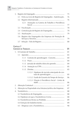 10
Obrigações Trabalhistas e Previdenciárias na Contratação de Prestadores de Serviços
..........................
3. Registro do Empregado ............................................................. 75
3.1 Ficha ou Livro de Registro de Empregados - Autenticação. 76
3.2 Registro Informatizado ...................................................... 76
3.2.1 Anotações na Carteira de Trabalho e Previdência
Social ................................................................... 77
3.3 Fiscalização ...................................................................... 78
3.4 Centralização de Registro de Empregados......................... 79
3.5 Atualizações ..................................................................... 79
3.6 Registro dos Empregados das Empresas de Prestação de
Serviços a Terceiros........................................................... 79
3.7 Infração - Falta de Registro................................................ 80
CAPÍTULO 7
CONTRATO DE TRABALHO ........................................................................ 81
1. O Contrato de Trabalho............................................................. 81
1.1 Aprendiz........................................................................... 83
1.1.1 Contrato de aprendizagem - Conceito................... 84
1.1.2 Prazo .................................................................... 84
1.1.3 Jornada de trabalho diária do aprendiz ................. 84
1.1.4 Anotação na CTPS ................................................ 85
1.1.5 Direitos................................................................. 85
1.1.5.1 Hipóteses de rescisão antecipada do con-
trato de aprendizagem............................. 85
1.1.5.2 Fundo de Garantia do Tempo de Serviço . 86
1.1.5.3 Filiação à Previdência Social - Limite de
idade....................................................... 86
2. Alteração Contratual ................................................................. 87
3. Alteração na Propriedade e/ou Estrutura Jurídica das Empresas . 87
4. Transferência............................................................................. 88
4.1 Transferência de Empregados .............................................. 88
4.2 Hipóteses em que a Transferência é Lícita ........................... 88
4.3 Transferências Ilícitas ou Proibidas ...................................... 89
4.4 Extinção do Estabelecimento............................................... 89
4.5 Despesas com a Transferência........................................... 90
 
