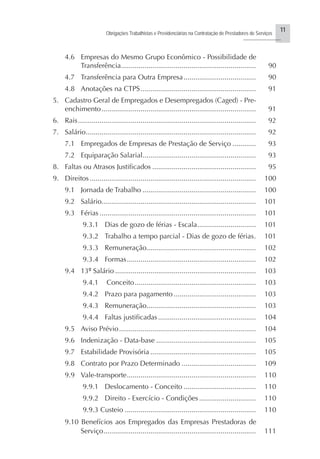 11
Obrigações Trabalhistas e Previdenciárias na Contratação de Prestadores de Serviços
..........................
4.6 Empresas do Mesmo Grupo Econômico - Possibilidade de
Transferência..................................................................... 90
4.7 Transferência para Outra Empresa..................................... 90
4.8 Anotações na CTPS........................................................... 91
5. Cadastro Geral de Empregados e Desempregados (Caged) - Pre-
enchimento............................................................................... 91
6. Rais........................................................................................... 92
7. Salário....................................................................................... 92
7.1 Empregados de Empresas de Prestação de Serviço ............ 93
7.2 Equiparação Salarial.......................................................... 93
8. Faltas ou Atrasos Justificados ..................................................... 95
9. Direitos..................................................................................... 100
9.1 Jornada de Trabalho .......................................................... 100
9.2 Salário............................................................................... 101
9.3 Férias ................................................................................ 101
9.3.1 Dias de gozo de férias - Escala.............................. 101
9.3.2 Trabalho a tempo parcial - Dias de gozo de férias. 101
9.3.3 Remuneração........................................................ 102
9.3.4 Formas.................................................................. 102
9.4 13º Salário ........................................................................ 103
9.4.1 Conceito.............................................................. 103
9.4.2 Prazo para pagamento .......................................... 103
9.4.3 Remuneração........................................................ 103
9.4.4 Faltas justificadas .................................................. 104
9.5 Aviso Prévio...................................................................... 104
9.6 Indenização - Data-base ................................................... 105
9.7 Estabilidade Provisória ...................................................... 105
9.8 Contrato por Prazo Determinado ...................................... 109
9.9 Vale-transporte.................................................................. 110
9.9.1 Deslocamento - Conceito ..................................... 110
9.9.2 Direito - Exercício - Condições ............................. 110
9.9.3 Custeio ................................................................... 110
9.10 Benefícios aos Empregados das Empresas Prestadoras de
Serviço.............................................................................. 111
 
