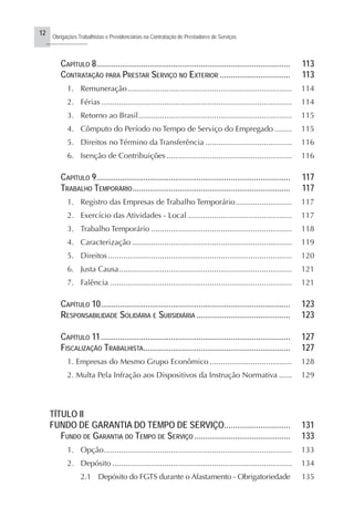 12
Obrigações Trabalhistas e Previdenciárias na Contratação de Prestadores de Serviços
..........................
CAPÍTULO 8........................................................................................... 113
CONTRATAÇÃO PARA PRESTAR SERVIÇO NO EXTERIOR ................................. 113
1. Remuneração............................................................................ 114
2. Férias ........................................................................................ 114
3. Retorno ao Brasil....................................................................... 115
4. Cômputo do Período no Tempo de Serviço do Empregado ........ 115
5. Direitos no Término da Transferência ........................................ 116
6. Isenção de Contribuições.......................................................... 116
CAPÍTULO 9........................................................................................... 117
TRABALHO TEMPORÁRIO.......................................................................... 117
1. Registro das Empresas de Trabalho Temporário.......................... 117
2. Exercício das Atividades - Local ................................................ 117
3. Trabalho Temporário ................................................................. 118
4. Caracterização .......................................................................... 119
5. Direitos..................................................................................... 120
6. Justa Causa................................................................................ 121
7. Falência .................................................................................... 121
CAPÍTULO 10......................................................................................... 123
RESPONSABILIDADE SOLIDÁRIA E SUBSIDIÁRIA ............................................ 123
CAPÍTULO 11......................................................................................... 127
FISCALIZAÇÃO TRABALHISTA..................................................................... 127
1. Empresas do Mesmo Grupo Econômico ...................................... 128
2. Multa Pela Infração aos Dispositivos da Instrução Normativa ...... 129
TÍTULO II
FUNDO DE GARANTIA DO TEMPO DE SERVIÇO............................... 131
FUNDO DE GARANTIA DO TEMPO DE SERVIÇO ............................................. 133
1. Opção....................................................................................... 133
2. Depósito ................................................................................... 134
2.1 Depósito do FGTS durante o Afastamento - Obrigatoriedade 135
 