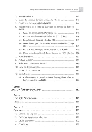 13
Obrigações Trabalhistas e Previdenciárias na Contratação de Prestadores de Serviços
..........................
3. Multa Rescisória........................................................................ 142
4. Extrato Informativo da Conta Vinculada - Direito....................... 143
5. Certificado de Regularidade do FGTS........................................ 144
6. Recolhimento do Fundo de Garantia do Tempo de Serviço
(FGTS)....................................................................................... 144
6.1 Guias de Recolhimento Mensal do FGTS .......................... 145
6.2 Guia de Recolhimento Rescisório do FGTS (GRRF)........... 146
6.3 Recolhimento Recursal - Código 418................................ 149
6.4 Recolhimento por Entidades com Fins Filantrópicos - Código
604 ................................................................................... 149
6.5 Guia de Regularização de Débitos do FGTS (GRDE)......... 150
6.6 Documento Específico de Recolhimento do FGTS (Derf)... 152
7. Aplicativo SEFIP ........................................................................ 152
8. Aplicativo GRRF........................................................................ 159
9. Aplicativo GRF Internet Recursal............................................... 160
10. Local de Recolhimento ............................................................. 161
11. Prazos de Recolhimento............................................................ 162
12. Centralização............................................................................ 163
13. Cadastramento e Identificação dos Empregadores e Traba-
lhadores no Sistema FGTS................................................. 164
TÍTULO III
LEGISLAÇÃO PREVIDENCIÁRIA ......................................................... 167
CAPÍTULO 1
LEGISLAÇÃO PREVIDENCIÁRIA................................................................... 169
Introdução....................................................................................... 169
CAPÍTULO 2........................................................................................... 171
EMPRESA .............................................................................................. 171
1. Conceito de Empresa ................................................................ 171
2. Entidades Equiparadas à Empresa.............................................. 171
3. Grupo Econômico..................................................................... 172
4. Consórcio.................................................................................. 172
 