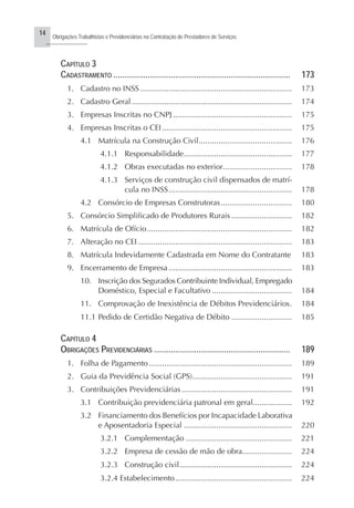 14
Obrigações Trabalhistas e Previdenciárias na Contratação de Prestadores de Serviços
..........................
CAPÍTULO 3
CADASTRAMENTO ................................................................................... 173
1. Cadastro no INSS ...................................................................... 173
2. Cadastro Geral .......................................................................... 174
3. Empresas Inscritas no CNPJ ....................................................... 175
4. Empresas Inscritas o CEI ............................................................ 175
4.1 Matrícula na Construção Civil........................................... 176
4.1.1 Responsabilidade.................................................. 177
4.1.2 Obras executadas no exterior................................ 178
4.1.3 Serviços de construção civil dispensados de matrí-
cula no INSS......................................................... 178
4.2 Consórcio de Empresas Construtoras................................. 180
5. Consórcio Simplificado de Produtores Rurais ............................ 182
6. Matrícula de Ofício................................................................... 182
7. Alteração no CEI ....................................................................... 183
8. Matrícula Indevidamente Cadastrada em Nome do Contratante 183
9. Encerramento de Empresa ......................................................... 183
10. Inscrição dos Segurados Contribuinte Individual, Empregado
Doméstico, Especial e Facultativo ..................................... 184
11. Comprovação de Inexistência de Débitos Previdenciários. 184
11.1 Pedido de Certidão Negativa de Débito ............................ 185
CAPÍTULO 4
OBRIGAÇÕES PREVIDENCIÁRIAS ................................................................ 189
1. Folha de Pagamento .................................................................. 189
2. Guia da Previdência Social (GPS).............................................. 191
3. Contribuições Previdenciárias ................................................... 191
3.1 Contribuição previdenciária patronal em geral.................. 192
3.2 Financiamento dos Benefícios por Incapacidade Laborativa
e Aposentadoria Especial .................................................. 220
3.2.1 Complementação ................................................. 221
3.2.2 Empresa de cessão de mão de obra....................... 224
3.2.3 Construção civil.................................................... 224
3.2.4 Estabelecimento...................................................... 224
 