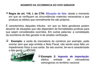MOMENTO DA OCORRENCIA DO FATO GERADOR
 Regra do art. 116, I, do CTN: Situação de fato: desde o momento
em que se verifiquem as circunstâncias materiais necessárias a que
produza os efeitos que normalmente lhe são próprios.
É característico daqueles tributos em que os fatos geradores podem
decorrer de situações que não dependem de formalidades jurídicas para
que sejam considerados ocorridos. Em outras palavras: a constatação
da ocorrência do fato gerador é de simples verificação.
 Exemplo: a saída de mercadoria do comércio por exemplo, pode
ocorrer sem que seja emitida a Nota Fiscal, não sendo essa falta um
impedimento físico à sua saída. Se isto ocorrer, ter-se-á caracterizado
o fato gerador do ICMS.
 Exemplo 2: Imposto de importação:
efetiva entrada de mercadorias
estrangeiras no território nacional.
 