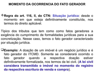 MOMENTO DA OCORRENCIA DO FATO GERADOR
Regra do art. 116, II, do CTN: Situação jurídica: desde o
momento em que esteja definitivamente constituída, nos
termos do direito aplicável.
Típico dos tributos que tem como como fatos geradores a
exigência do cumprimento de formalidades jurídicas para a sua
concretização. Nesse caso, temos o fato gerador caracterizado
por situação jurídica.
Exemplo: A doação de um imóvel é um negócio jurídico e é
fato gerador do ITCMD. Somente se considerará ocorrido o
fato gerador quando a respectiva doação estiver
definitivamente formalizada, nos termos da lei civil. (A lei civil
considera transmitido o imóvel no momento do registro
da respectiva escritura de venda e compra).
 