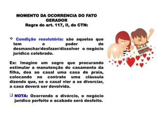 MOMENTO DA OCORRENCIA DO FATO
GERADOR
Regra do art. 117, II, do CTN:
 Condição resolutória: são aquelas que
tem o poder de
desmanchar/desfazer/dissolver o negócio
jurídico celebrado.
Ex: Imagine um sogro que procurando
estimular a manutenção do casamento da
filha, doa ao casal uma casa de praia,
colocando no contrato uma cláusula
dizendo que, se o casal vier a se divorciar,
a casa deverá ser devolvida.
 NOTA: Ocorrendo o divórcio, o negócio
jurídico perfeito e acabado será desfeito.
 