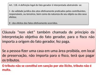 Art. 118. A definição legal do fato gerador é interpretada abstraindo- se:
I - da validade jurídica dos atos efetivamente praticados pelos contribuintes,
responsáveis, ou terceiros, bem como da natureza do seu objeto ou dos seus
efeitos;
II - dos efeitos dos fatos efetivamente ocorridos.
O tributo não se constitui em sanção por ato ilícito, tributo não é
multa.
Cláusula “non olet” também chamada de principio da
interpretação objetiva do fato gerador, para o fisco não
importa a origem do fato gerador, fez paga.
Se a pessoa fizer uma casa em uma área proibida, em local
de preservação, não importa para o fisco, terá que pagar
os tributos.
 