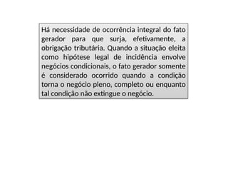 Há necessidade de ocorrência integral do fato
gerador para que surja, efetivamente, a
obrigação tributária. Quando a situação eleita
como hipótese legal de incidência envolve
negócios condicionais, o fato gerador somente
é considerado ocorrido quando a condição
torna o negócio pleno, completo ou enquanto
tal condição não extingue o negócio.
 