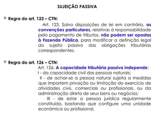 SUJEIÇÃO PASSIVA
 Regra do art. 123 – CTN:
Art. 123. Salvo disposições de lei em contrário, as
convenções particulares, relativas à responsabilidade
pelo pagamento de tributos, não podem ser opostas
à Fazenda Pública, para modificar a definição legal
do sujeito passivo das obrigações tributárias
correspondentes.
 Regra do art. 126 – CTN:
Art. 126. A capacidade tributária passiva independe:
I - da capacidade civil das pessoas naturais;
II - de achar-se a pessoa natural sujeita a medidas
que importem privação ou limitação do exercício de
atividades civis, comerciais ou profissionais, ou da
administração direta de seus bens ou negócios;
III - de estar a pessoa jurídica regularmente
constituída, bastando que configure uma unidade
econômica ou profissional.
 