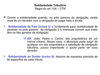 Solidariedade Tributária
Regra do art. 124 – CTN:
 Ocorre a solidariedade quando, no pólo passivo da obrigação, existe
mais de um devedor com a obrigação de pagar toda a dívida.
 Solidariedade de Fato (inciso I): o fundamento para multiplicidade de
pessoas no polo passivo da obrigação é o interesse comum que estas
têm no fato gerador da obrigação.
 EX: João, Pedro e Carlos, são proprietários de um
imóvel urbano. Nesse caso, o Município pode exigir de
qualquer um dos proprietários a satisfação da obrigação
tributária, pouco importando a quota parte de casa
devedor.
 Solidariedade de Direito (inciso II): decorre de expressa previsão de
lei específica de cada tributo.
 