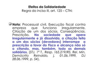 Efeitos da Solidariedade
Regra do inciso III, art. 125 – CTN:
 Nota: Processual civil. Execução fiscal contra
empresa que funciona irregularmente.
Citação de um dos sócios. Conseqüências.
Prescrição. Na sociedade que opera
irregularmente e já dissolvida, a citação feita
a um dos sócios (devedores) interrompe a
prescrição a favor do Fisco e alcança não só
o citando, mas, também, todo os demais
solidários. (STJ, 1ª T., Resp. 165.219/RS. Rel. Min.
Demócrito Reinaldo, j. 01.06.1999, DJ
28.06.1999, p. 54).
 