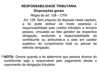 RESPONSABILIDADE TRIBUTÁRIA
Disposições gerais
Regra do art. 128 – CTN
Art. 128. Sem prejuízo do disposto neste capítulo,
a lei pode atribuir de modo expresso a
responsabilidade pelo crédito tributário a terceira
pessoa, vinculada ao fato gerador da respectiva
obrigação, excluindo a responsabilidade do
contribuinte ou atribuindo-a a este em caráter
supletivo do cumprimento total ou parcial da
referida obrigação.
NOTA: Ocorre quando a lei determina que pessoa diversa do
contribuinte seja o responsável pelo pagamento desde o
nascimento da obrigação tributária.
 