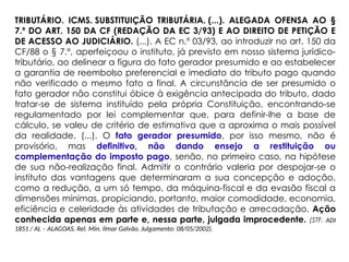 TRIBUTÁRIO. ICMS. SUBSTITUIÇÃO TRIBUTÁRIA. (...). ALEGADA OFENSA AO §
7.º DO ART. 150 DA CF (REDAÇÃO DA EC 3/93) E AO DIREITO DE PETIÇÃO E
DE ACESSO AO JUDICIÁRIO. (...). A EC n.º 03/93, ao introduzir no art. 150 da
CF/88 o § 7.º, aperfeiçoou o instituto, já previsto em nosso sistema jurídico-
tributário, ao delinear a figura do fato gerador presumido e ao estabelecer
a garantia de reembolso preferencial e imediato do tributo pago quando
não verificado o mesmo fato a final. A circunstância de ser presumido o
fato gerador não constitui óbice à exigência antecipada do tributo, dado
tratar-se de sistema instituído pela própria Constituição, encontrando-se
regulamentado por lei complementar que, para definir-lhe a base de
cálculo, se valeu de critério de estimativa que a aproxima o mais possível
da realidade. (...). O fato gerador presumido, por isso mesmo, não é
provisório, mas definitivo, não dando ensejo a restituição ou
complementação do imposto pago, senão, no primeiro caso, na hipótese
de sua não-realização final. Admitir o contrário valeria por despojar-se o
instituto das vantagens que determinaram a sua concepção e adoção,
como a redução, a um só tempo, da máquina-fiscal e da evasão fiscal a
dimensões mínimas, propiciando, portanto, maior comodidade, economia,
eficiência e celeridade às atividades de tributação e arrecadação. Ação
conhecida apenas em parte e, nessa parte, julgada improcedente. (STF. ADI
1851 / AL – ALAGOAS. Rel. Min. Ilmar Galvão. Julgamento: 08/05/2002).
 
