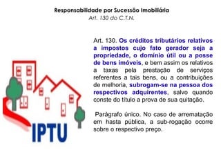 Responsabilidade por Sucessão Imobiliária
Art. 130 do C.T.N.
Art. 130. Os créditos tributários relativos
a impostos cujo fato gerador seja a
propriedade, o domínio útil ou a posse
de bens imóveis, e bem assim os relativos
a taxas pela prestação de serviços
referentes a tais bens, ou a contribuições
de melhoria, subrogam-se na pessoa dos
respectivos adquirentes, salvo quando
conste do título a prova de sua quitação.
Parágrafo único. No caso de arrematação
em hasta pública, a sub-rogação ocorre
sobre o respectivo preço.
 