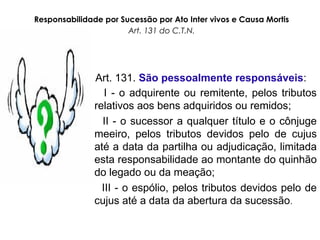 Responsabilidade por Sucessão por Ato Inter vivos e Causa Mortis
Art. 131 do C.T.N.
Art. 131. São pessoalmente responsáveis:
I - o adquirente ou remitente, pelos tributos
relativos aos bens adquiridos ou remidos;
II - o sucessor a qualquer título e o cônjuge
meeiro, pelos tributos devidos pelo de cujus
até a data da partilha ou adjudicação, limitada
esta responsabilidade ao montante do quinhão
do legado ou da meação;
III - o espólio, pelos tributos devidos pelo de
cujus até a data da abertura da sucessão.
 