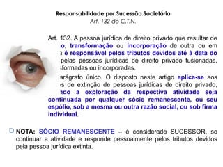 Responsabilidade por Sucessão Societária
Art. 132 do C.T.N.
Art. 132. A pessoa jurídica de direito privado que resultar de
fusão, transformação ou incorporação de outra ou em
outra é responsável pelos tributos devidos até à data do
ato pelas pessoas jurídicas de direito privado fusionadas,
transformadas ou incorporadas.
Parágrafo único. O disposto neste artigo aplica-se aos
casos de extinção de pessoas jurídicas de direito privado,
quando a exploração da respectiva atividade seja
continuada por qualquer sócio remanescente, ou seu
espólio, sob a mesma ou outra razão social, ou sob firma
individual.
 NOTA: SÓCIO REMANESCENTE – é considerado SUCESSOR, se
continuar a atividade e responde pessoalmente pelos tributos devidos
pela pessoa jurídica extinta.
 