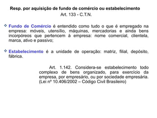 Resp. por aquisição de fundo de comércio ou estabelecimento
Art. 133 - C.T.N.
 Fundo de Comércio é entendido como tudo o que é empregado na
empresa: móveis, utensílio, máquinas, mercadorias e ainda bens
incorpóreos que pertencem à empresa: nome comercial, clientela,
marca, ativo e passivo;
 Estabelecimento é a unidade de operação: matriz, filial, depósito,
fábrica.
Art. 1.142. Considera-se estabelecimento todo
complexo de bens organizado, para exercício da
empresa, por empresário, ou por sociedade empresária.
(Lei nº 10.406/2002 – Código Civil Brasileiro)
 