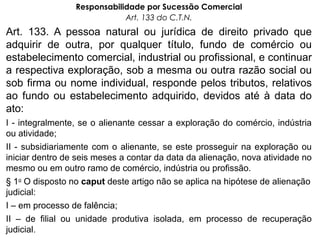 Responsabilidade por Sucessão Comercial
Art. 133 do C.T.N.
Art. 133. A pessoa natural ou jurídica de direito privado que
adquirir de outra, por qualquer título, fundo de comércio ou
estabelecimento comercial, industrial ou profissional, e continuar
a respectiva exploração, sob a mesma ou outra razão social ou
sob firma ou nome individual, responde pelos tributos, relativos
ao fundo ou estabelecimento adquirido, devidos até à data do
ato:
I - integralmente, se o alienante cessar a exploração do comércio, indústria
ou atividade;
II - subsidiariamente com o alienante, se este prosseguir na exploração ou
iniciar dentro de seis meses a contar da data da alienação, nova atividade no
mesmo ou em outro ramo de comércio, indústria ou profissão.
§ 1o
O disposto no caput deste artigo não se aplica na hipótese de alienação
judicial:
I – em processo de falência;
II – de filial ou unidade produtiva isolada, em processo de recuperação
judicial.
 