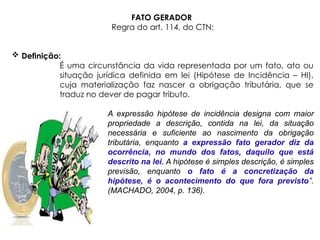 FATO GERADOR
Regra do art. 114, do CTN:
 Definição:
É uma circunstância da vida representada por um fato, ato ou
situação jurídica definida em lei (Hipótese de Incidência – HI),
cuja materialização faz nascer a obrigação tributária, que se
traduz no dever de pagar tributo.
A expressão hipótese de incidência designa com maior
propriedade a descrição, contida na lei, da situação
necessária e suficiente ao nascimento da obrigação
tributária, enquanto a expressão fato gerador diz da
ocorrência, no mundo dos fatos, daquilo que está
descrito na lei. A hipótese é simples descrição, é simples
previsão, enquanto o fato é a concretização da
hipótese, é o acontecimento do que fora previsto”.
(MACHADO, 2004, p. 136).
 