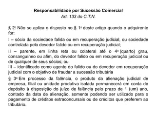 Responsabilidade por Sucessão Comercial
Art. 133 do C.T.N.
§ 2o
Não se aplica o disposto no § 1o
deste artigo quando o adquirente
for:
I – sócio da sociedade falida ou em recuperação judicial, ou sociedade
controlada pelo devedor falido ou em recuperação judicial;
II – parente, em linha reta ou colateral até o 4o
(quarto) grau,
consanguíneo ou afim, do devedor falido ou em recuperação judicial ou
de qualquer de seus sócios; ou
III – identificado como agente do falido ou do devedor em recuperação
judicial com o objetivo de fraudar a sucessão tributária
§ 3o
Em processo da falência, o produto da alienação judicial de
empresa, filial ou unidade produtiva isolada permanecerá em conta de
depósito à disposição do juízo de falência pelo prazo de 1 (um) ano,
contado da data de alienação, somente podendo ser utilizado para o
pagamento de créditos extraconcursais ou de créditos que preferem ao
tributário.
 