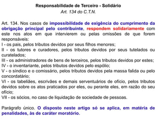 Responsabilidade de Terceiro - Solidário
Art. 134 do C.T.N.
Art. 134. Nos casos de impossibilidade de exigência do cumprimento da
obrigação principal pelo contribuinte, respondem solidariamente com
este nos atos em que intervierem ou pelas omissões de que forem
responsáveis:
I - os pais, pelos tributos devidos por seus filhos menores;
II - os tutores e curadores, pelos tributos devidos por seus tutelados ou
curatelados;
III - os administradores de bens de terceiros, pelos tributos devidos por estes;
IV - o inventariante, pelos tributos devidos pelo espólio;
V - o síndico e o comissário, pelos tributos devidos pela massa falida ou pelo
concordatário;
VI - os tabeliães, escrivães e demais serventuários de ofício, pelos tributos
devidos sobre os atos praticados por eles, ou perante eles, em razão do seu
ofício;
VII - os sócios, no caso de liquidação de sociedade de pessoas.
Parágrafo único. O disposto neste artigo só se aplica, em matéria de
penalidades, às de caráter moratório.
 