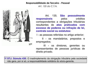 Responsabilidade de Terceiro - Pessoal
Art. 135 do C.T.N.
Art. 135. São pessoalmente
responsáveis pelos créditos
correspondentes a obrigações tributárias
resultantes de atos praticados com
excesso de poderes ou infração de lei,
contrato social ou estatutos:
I - as pessoas referidas no artigo anterior;
II - os mandatários, prepostos e
empregados;
III - os diretores, gerentes ou
representantes de pessoas jurídicas de
direito privado.
 STJ: Súmula 430: O inadimplemento da obrigação tributária pela sociedade
não gera, por si só, a responsabilidade solidária do sócio-gerente.
 