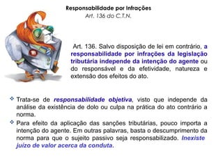 Responsabilidade por Infrações
Art. 136 do C.T.N.
Art. 136. Salvo disposição de lei em contrário, a
responsabilidade por infrações da legislação
tributária independe da intenção do agente ou
do responsável e da efetividade, natureza e
extensão dos efeitos do ato.
 Trata-se de responsabilidade objetiva, visto que independe da
análise da existência de dolo ou culpa na prática do ato contrário a
norma.
 Para efeito da aplicação das sanções tributárias, pouco importa a
intenção do agente. Em outras palavras, basta o descumprimento da
norma para que o sujeito passivo seja responsabilizado. Inexiste
juízo de valor acerca da conduta.
 