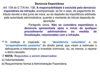 Denúncia Espontânea
Art. 138 do C.T.N.Art. 138. A responsabilidade é excluída pela denúncia
espontânea da infração, acompanhada, se for o caso, do pagamento do
tributo devido e dos juros de mora, ou do depósito da importância arbitrada
pela autoridade administrativa, quando o montante do tributo dependa de
apuração.
Parágrafo único. Não se considera espontânea a
denúncia apresentada após o início de qualquer
procedimento administrativo ou medida de
fiscalização, relacionados com a infração.
 O instituto é inspirado na “desistência voluntária” e no
“arrependimento posterior” do direito penal, que visam a estimular o
delinquente a interromper a investida criminosa ou, ao menos, a reparar
o dano causado.
 NOTA: Requisitos a serem observados:
a) Voluntariedade;
b) Requerimento formal à Administração Fazendária.
 