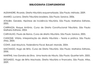 BIBLIOGRAFIA COMPLEMENTAR
ALEXANDRE, Ricardo. Direito tributário esquematizado. São Paulo: Método, 2009.
AMARO, Luciano. Direito Tributário brasileiro. São Paulo: Saraiva, 2006.
ATALIBA, Geraldo. Hipótese de incidência tributária. São Paulo: Malheiros Editores,
2005.
CARRAZZA, Roque Antônio. Curso de Direito Constitucional Tributário. São Paulo:
Malheiro Editores, 2004.
CARVALHO, Paulo de Barros. Curso de direito tributário. São Paulo: Saraiva, 2005.
CASSONE, Vitório. Interpretação do direito tributário – Teoria e prática. São Paulo:
Atlas, 2004.
CONTI, José Mauricio. Federalismo Fiscal. Barueri: Manole, 2004.
MACHADO, Hugo de Brito. Curso de Direto Tributário. São Paulo: Malheiros Editores,
2006.
MARTINS, Ives Gandra da Silva. Uma teoria do tributo. São Paulo: Quartier latin, 2005.
SEGUNDO, Hugo de Brito Machado. Direito tributário e financeiro. São Paulo: Atlas,
2009.
 