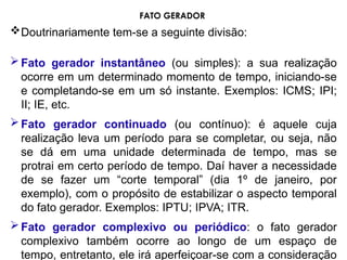 Doutrinariamente tem-se a seguinte divisão:
Fato gerador instantâneo (ou simples): a sua realização
ocorre em um determinado momento de tempo, iniciando-se
e completando-se em um só instante. Exemplos: ICMS; IPI;
II; IE, etc.
Fato gerador continuado (ou contínuo): é aquele cuja
realização leva um período para se completar, ou seja, não
se dá em uma unidade determinada de tempo, mas se
protrai em certo período de tempo. Daí haver a necessidade
de se fazer um “corte temporal” (dia 1º de janeiro, por
exemplo), com o propósito de estabilizar o aspecto temporal
do fato gerador. Exemplos: IPTU; IPVA; ITR.
Fato gerador complexivo ou periódico: o fato gerador
complexivo também ocorre ao longo de um espaço de
tempo, entretanto, ele irá aperfeiçoar-se com a consideração
FATO GERADOR
 