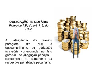 OBRIGAÇÃO TRIBUTÁRIA
Regra do §3º, do art. 113, do
CTN:
A inteligência do referido
parágrafo diz que o
descumprimento de obrigação
acessória corresponde ao fato
gerador de obrigação principal
concernente ao pagamento da
respectiva penalidade pecuniária.
 