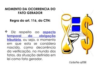 MOMENTO DA OCORRENCIA DO
FATO GERADOR
Regra do art. 116, do CTN:
 Diz respeito ao aspecto
temporal da obrigação
tributária, ou seja, o momento
em que esta se considera
nascida, como decorrência
da verificação, no mundo dos
fatos, da situação definida em
lei como fato gerador.
 