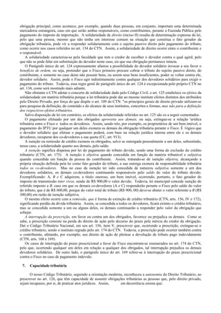 obrigação principal, como acontece, por exemplo, quando duas pessoas, em conjunto, importam uma determinada
mercadoria estrangeira, caso em que serão ambas responsáveis, como contribuintes, perante a Fazenda Pública pelo
pagamento do imposto de importação. A solidariedade de direito (inciso II) resulta de determinação expressa da lei,
pelo que uma pessoa, mesmo que não tenha um interesse comum na situação que constitua o fato gerador da
obrigação tributária, pode vir a responder solidariamente com o sujeito passivo direto pelo pagamento do tributo,
como ocorre nos casos referidos no art. 134 do CTN. Assim, a solidariedade de direito ocorre entre o contribuinte e
o responsável.
    A solidariedade caracteriza-se pela faculdade que tem o credor de escolher o devedor contra o qual agird, pelo
que não se pode falar em substituição do devedor neste caso, eis que sua obrigação permanece intacta.
    O Parágrafo único do art. 124 expressamente afastou a possibilidade do devedor solidário invocar a seu favor o
benefício de ordem, ou seja, pretender que o Fisco primeiro procure cobrar o tributo do sujeito passivo direto, do
contribuinte, e somente no caso deste não possuir bens, ou serem seus bens insuficientes, poder se voltar contra ele,
devedor solidario. Assim, pode o Fisco agir indistintamente contra qualquer dos devedores solidários para exigir o
pagamento do tributo. Todavia, essa regra geral do parágrafo único do art. 124 é excepcionada pelo próprio CTN no
art. 134, como será mostrado mais adiante.
    Não obstante o CTN adotar o concerto de solidariedade dado pelo Código Civil, o art. 125 estabelece os efeitos da
solidariedade em matéria tributária porque a lei tributária pode dar ao mesmo institute efeitos distintos dos atribuídos
pelo Direito Privado, por força do que dispõe o art. 109 do CTN: "os princípios gerais de direito privado utilizam-se
para pesquisa da definição, do conteúdo e do alcance de seus institutos, concertos e formas, mas não para a definição
dos respectivos efeitos tributários.
    Salvo disposição de lei em contrário, os efeitos da solidariedade referidos no art. 125 são os a seguir comentados.
    O pagamento efetuado por um dos obrigados aproveita aos demais, ou seja, extingue-se a relação 'uridica
tributária entre o Fisco e todos os devedores. Assim, sendo três, por exemplo, os proprietários de um bem imóvel, o
pagamento do IPTU por qualquer um deles exonera os demais da obrigação tributária perante o Fisco. É 1ógico que
o devedor solidário que efetuar o pagamento poderá, com base na relação jurídica interna entre ele e os demais
devedores, recuperar dos co-devedores a sua quota (CC, art. 913).
    A isenção ou rernissão de crédito exonera os obrigados, salvo se outorgada pessoalmente a um deles, subsistindo,
nesse caso, a solidariedade quanto aos demais, pelo saldo.
    A isenção significa dispensa por lei do pagamento do tributo devido, sendo uma forma de exclusão do crédito
tributário (CTN, art. 175). A isenção é objetiva quando concedida em função da matéria tributável e subjetiva
quando concedida em função da pessoa do contribuinte. Assim, tratando-se de isenção objetiva, alcançando a
própria situação definida pela lei como fato gerador do tributo, a sua outorga exonera de responsabilidade tributária
todos os co-devedores. Mas no caso da isenção ter sido concedida de natureza subjetiva somente a urn dos
devedores solidários, os demais co-devedores continuardo responsáveis pelo saldo do valor do tributo devido.
Exemplificando: A, B e C adquirem, a título oneroso, um bem imóvel, ocorrendo, portanto, o fato gerador do
imposto de transmissão inter vivos, sendo de R$ 900,00 o valor devido. Todavia, lei municipal concede isenção do
referido imposto a B, caso em que os demais co-devedores (A e C) responderão perante o Fisco pelo saldo do valor
do tributo, que é de R$ 600,00, porque do valor total do tributo (R$ 900, 00) deve-se abater o valor referente a B (R$
300,00) em razão da isenção subjetiva.
    O mesmo efeito ocorre com a remissão, que é forma de extinção de crédito tributário (CTN, arts. 156, IV e 172),
significando perdão da dívida tributária. Assim, se concedida a todos os devedores, ficará extinto o crédito tributário,
mas se concedida somente a um ou alguns deles, os demais continuarão a responder pelo valor da obrigação que
sobejar.
    A interrupção da prescrição, em favor ou contra um dos obrigados, favorece ou prejudica os demais. Como se
sabe, a prescrição consiste na perda do direito de ação pelo decurso do prazo pela inércia do credor da obrigação.
Daí o Código Tributário Nacional, em seu art. 156, item V, prescrever que, ocorrendo a prescrição, extingue-se o
crédito tributário, sendo o instituto regrado pelo art. 174 do CTN. Todavia, a prescrição pode ocorrer também contra
o contribuinte, afetando, por exemplo, seu direito de ação de pleitear a devolução de tributo pago indevidamente
(CTN, arts. 168 e 169).
    Os casos de interrupção do prazo prescricional a favor do Fisco encontram-se enumerados no art. 174 do CTN,
pelo que, ocorrendo qualquer um deles em relação a qualquer dos obrigados, tal interrupção prejudica os demais
devedores solidários. De outro lado, o parágrafo único do art. 169 refere-se à interrupção do prazo prescricional
contra o Fisco no caso de pagamento indevido.

 7.   Capacidade tributária

      O nosso Código Tributário, seguindo a orientação moderna, reconheceu a autonomia do Direito Tributário, ao
prescrever no art. 126, que têm capacidade de assumir obrigações tributárias as pessoas que, pelo direito privado,
sejam incapazes, por si, de praticar atos jurídicos. Assim,  em decorrência ensina que:
 